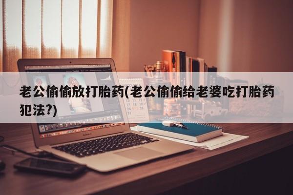 流产药私人联系方式微信老公偷偷放打胎药(老公偷偷给老婆吃打胎药犯法?)