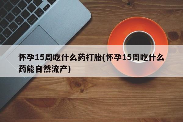 流产药私人联系方式微信怀孕15周吃什么药打胎(怀孕15周吃什么药能自然流产)
