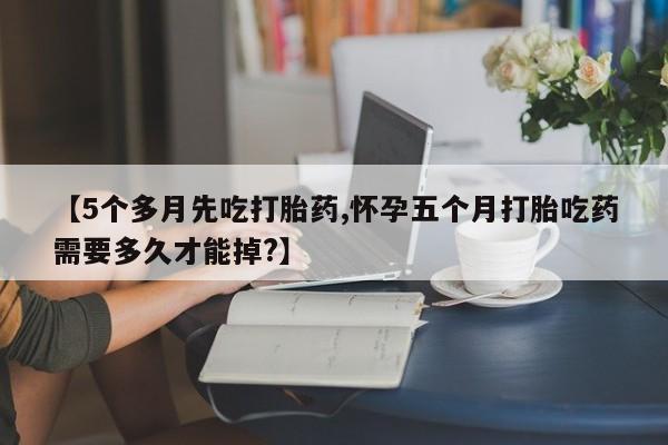 流产药私人联系方式微信【5个多月先吃打胎药,怀孕五个月打胎吃药需要多久才能掉?】