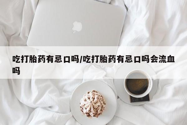 流产药私人联系方式微信吃打胎药有忌口吗/吃打胎药有忌口吗会流血吗
