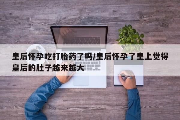 流产药私人联系方式微信皇后怀孕吃打胎药了吗/皇后怀孕了皇上觉得皇后的肚子越来越大