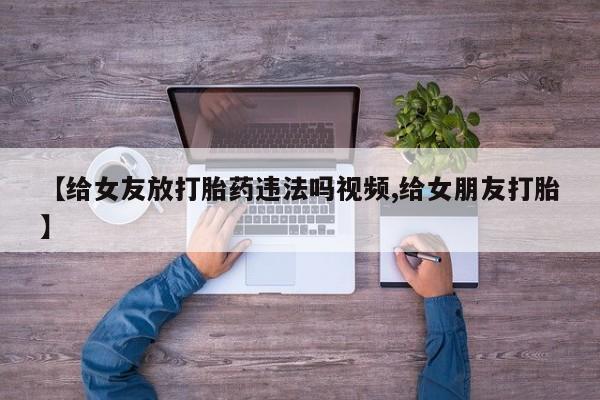 流产药私人联系方式微信【给女友放打胎药违法吗视频,给女朋友打胎】