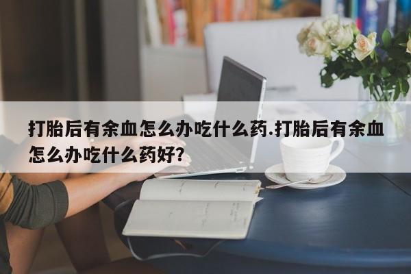 流产药私人联系方式微信打胎后有余血怎么办吃什么药.打胎后有余血怎么办吃什么药好？