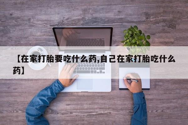 流产药私人联系方式微信【在家打胎要吃什么药,自己在家打胎吃什么药】