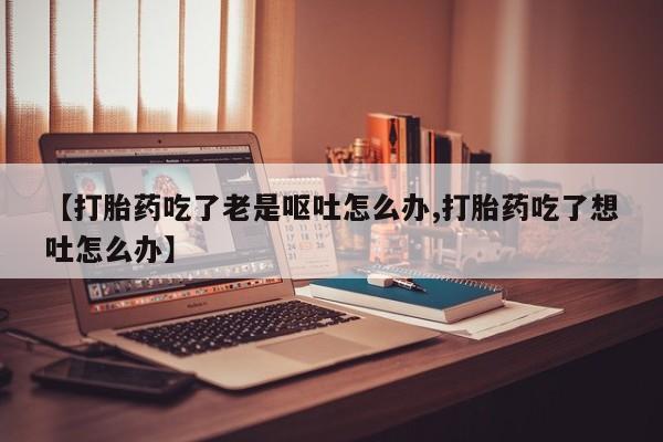 流产药私人联系方式微信【打胎药吃了老是呕吐怎么办,打胎药吃了想吐怎么办】