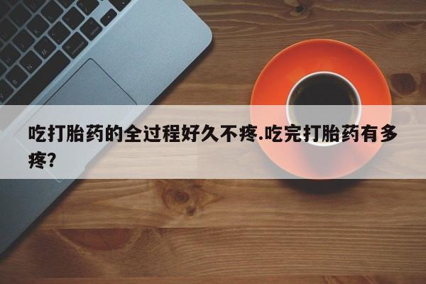 流产药私人联系方式微信吃打胎药的全过程好久不疼.吃完打胎药有多疼？