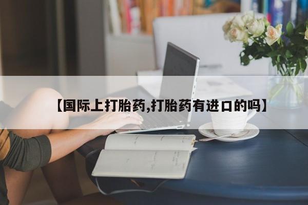 流产药私人联系方式微信【国际上打胎药,打胎药有进口的吗】